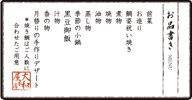 お品書き　前菜　お造り　鯛姿祝い焼き　煮物　焼物　油物　蒸し物　季節の小鍋　黒豆御飯　汁物 香の物　月替りのスイーツ　＊焼き鯛はご人数に合わせたご用意