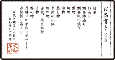 お品書き　前菜　お造り　鉢盛り　鯛姿祝い焼き　煮物　焼物　油物　蒸し物　季節の小鍋 酢の物　 赤飯、黒豆御飯　汁物　香の物　月替りのスイーツ　赤飯折り箱入り　＊焼き鯛はご人数に合わせたご用意