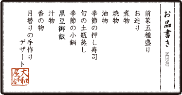 お品書き　前菜五種盛り　お造り　煮物　焼物　油物　季節の押し寿司 旬の土瓶蒸し　季節の小鍋　黒豆御飯　汁物　香の物　月替りの手作りデザート