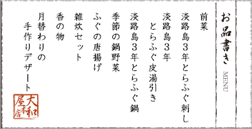前菜　淡路島３年とらふぐ刺し　淡路島３年　とらふぐ皮湯引き　淡路島３年とらふぐ鍋　季節の鍋野菜　ふぐの唐揚げ　雑炊セット　香の物　月替わりの手作りデザート
