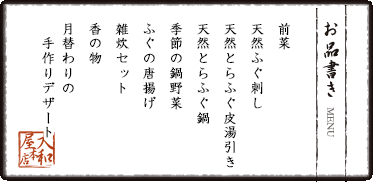 前菜　天然ふぐ刺し　天然とらふぐ皮湯引き　天然とらふぐ鍋　季節の鍋野菜　ふぐの唐揚げ　雑炊セット　香の物　月替わりの手作りデザート