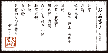 お品書き　前菜　お造り　焼き松茸　松茸　野菜　海老等　油物　松茸土瓶蒸し 鱧の押し寿司　和牛すき焼き小鍋　松茸御飯　汁物　香の物　月替わりの手作りデザート